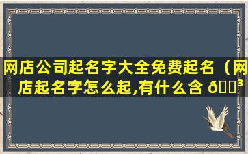 网店公司起名字大全免费起名（网店起名字怎么起,有什么含 🌳 义吗 🌺 ）